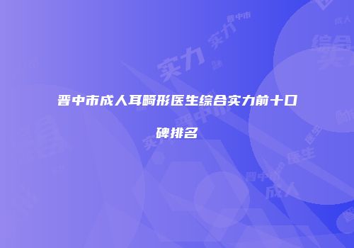 晋中市成人耳畸形医生综合实力前十口碑排名