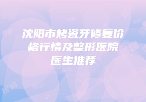 沈阳市烤瓷牙修复价格行情及整形医院医生推荐