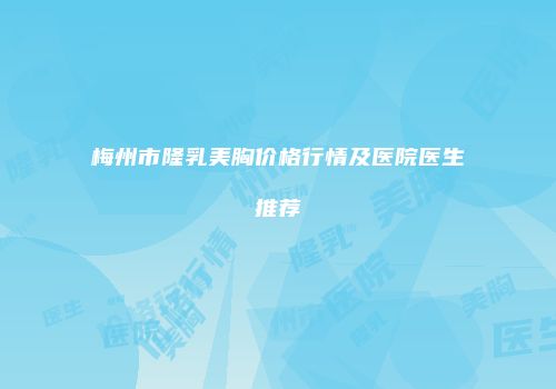 梅州市隆乳美胸价格行情及医院医生推荐