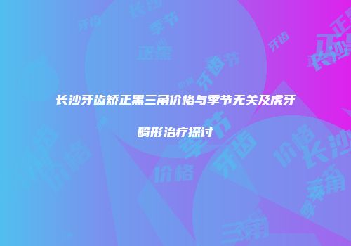 长沙牙齿矫正黑三角价格与季节无关及虎牙畸形治疗探讨