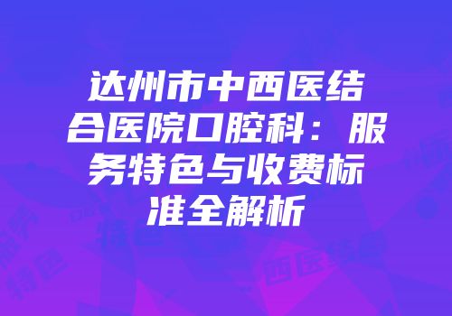 达州市中西医结合医院口腔科：服务特色与收费标准全解析