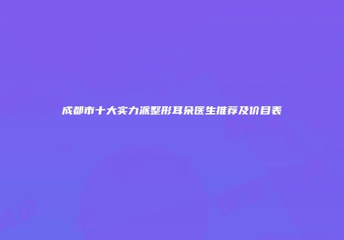 成都市十大实力派整形耳朵医生推荐及价目表