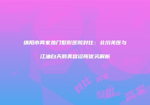 绵阳市两家热门整形医院对比：北川羌医与江油白天鹅美容诊所优劣解析