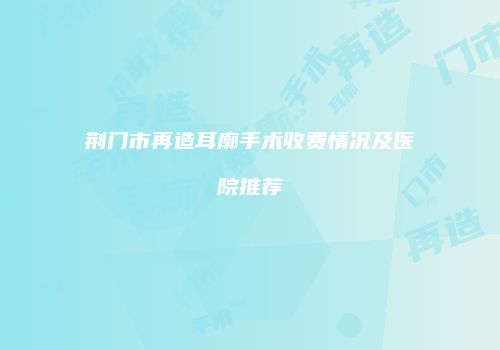 荆门市再造耳廓手术收费情况及医院推荐