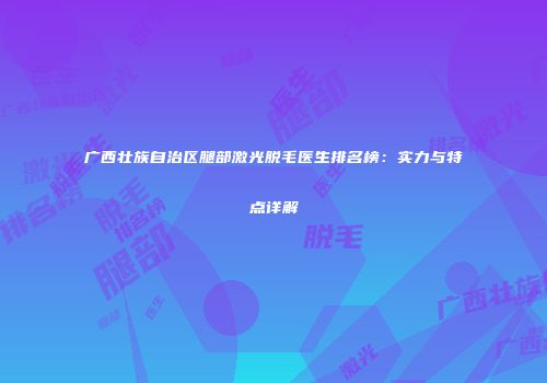 广西壮族自治区腿部激光脱毛医生排名榜：实力与特点详解