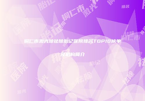 铜仁市激光除祛除胎记医院排名TOP10榜单及机构简介
