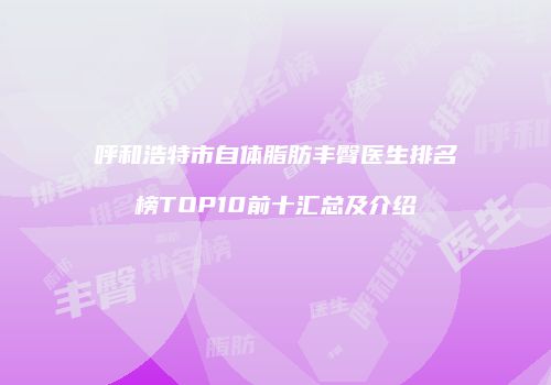 呼和浩特市自体脂肪丰臀医生排名榜TOP10前十汇总及介绍
