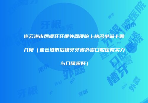 连云港市后槽牙牙根外露医院上榜名单前十哪几所（连云港市后槽牙牙根外露口腔医院实力与口碑超好）