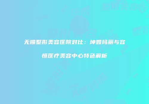 无锡整形美容医院对比：坤如玛丽与容恒医疗美容中心特色解析