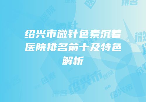 绍兴市微针色素沉着医院排名前十及特色解析