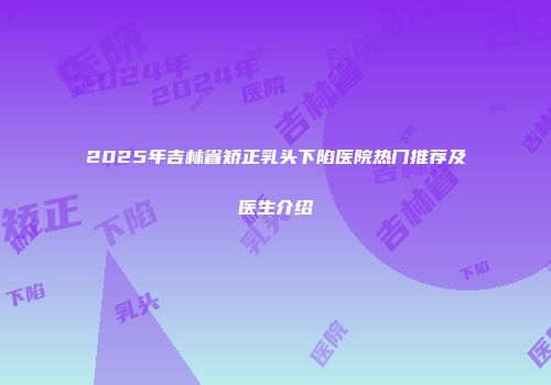 2025年吉林省矫正乳头下陷医院热门推荐及医生介绍