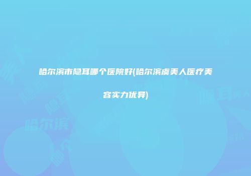 哈尔滨市隐耳哪个医院好(哈尔滨虞美人医疗美容实力优异)