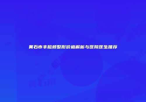 黄石市丰脸颊整形价格解析与医院医生推荐