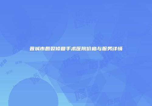 晋城市唇裂修复手术医院价格与服务详情