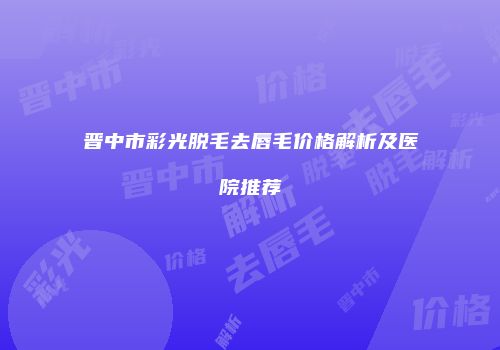 晋中市彩光脱毛去唇毛价格解析及医院推荐