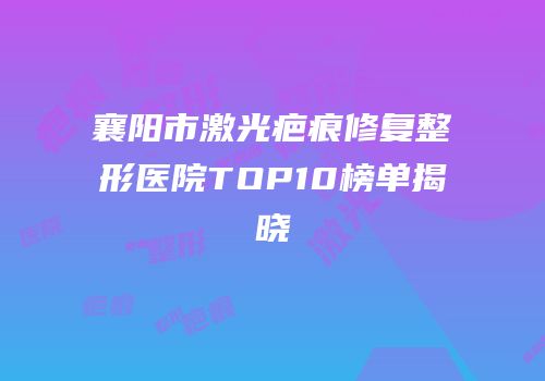 襄阳市激光疤痕修复整形医院TOP10榜单揭晓