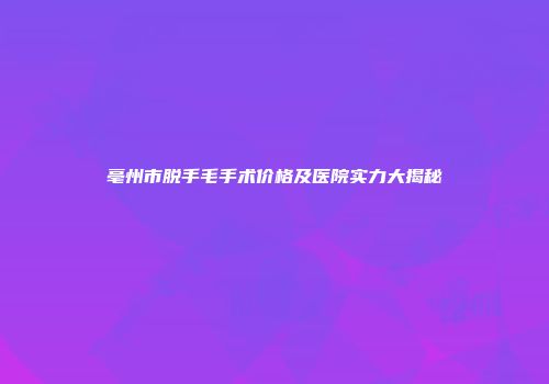 亳州市脱手毛手术价格及医院实力大揭秘