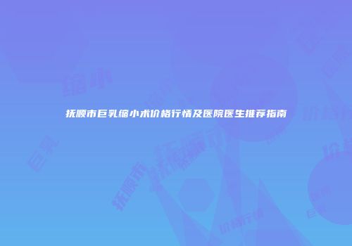 抚顺市巨乳缩小术价格行情及医院医生推荐指南