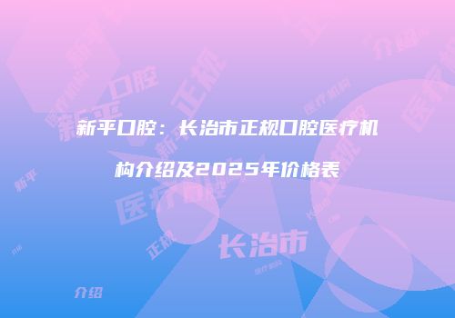 新平口腔：长治市正规口腔医疗机构介绍及2025年价格表