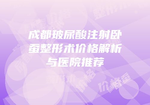 成都玻尿酸注射卧蚕整形术价格解析与医院推荐