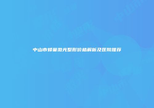 中山市蜂巢激光整形价格解析及医院推荐