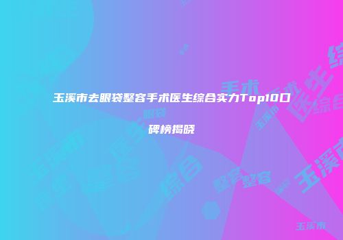 玉溪市去眼袋整容手术医生综合实力Top10口碑榜揭晓