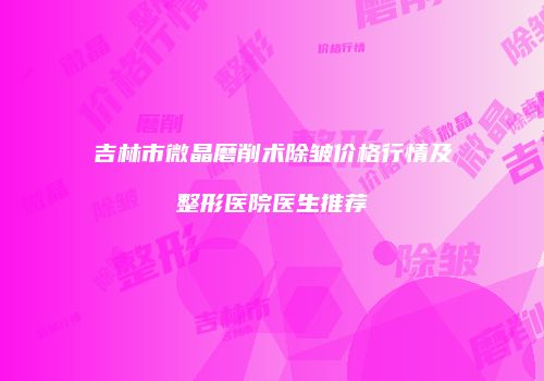 吉林市微晶磨削术除皱价格行情及整形医院医生推荐