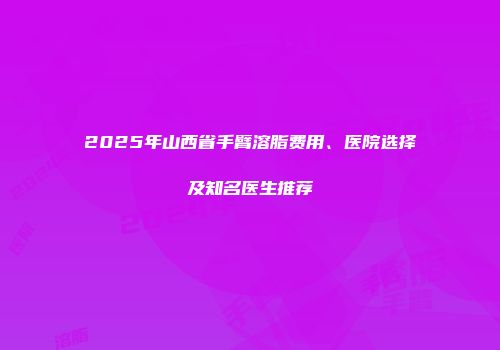 2025年山西省手臂溶脂费用、医院选择及知名医生推荐