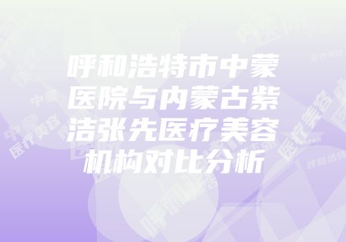 呼和浩特市中蒙医院与内蒙古紫洁张先医疗美容机构对比分析