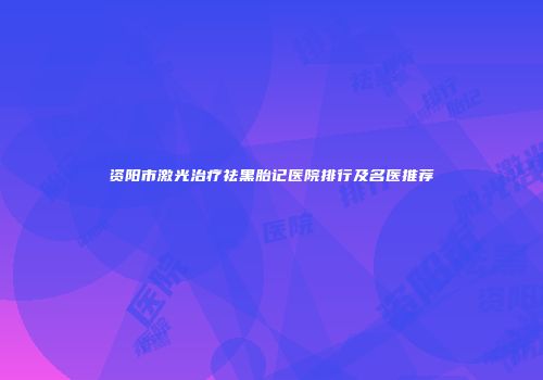 资阳市激光治疗祛黑胎记医院排行及名医推荐