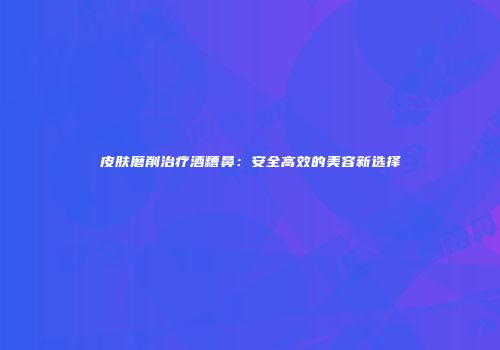 皮肤磨削治疗酒糟鼻：安全高效的美容新选择