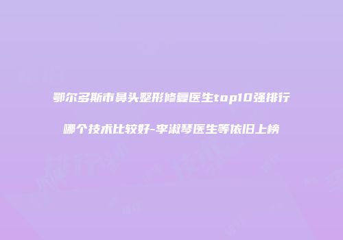 鄂尔多斯市鼻头整形修复医生top10强排行哪个技术比较好-李淑琴医生等依旧上榜