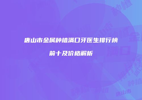 唐山市金属种植满口牙医生排行榜前十及价格解析