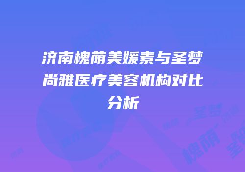 济南槐荫美媛素与圣梦尚雅医疗美容机构对比分析