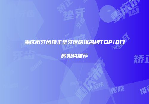 重庆市牙齿矫正垫牙医院排名榜TOP10口碑机构推荐