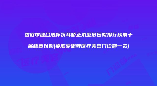 娄底市缝合法杯状耳矫正术整形医院排行榜前十名翘首以盼(娄底爱思特医疗美容门诊部一览)