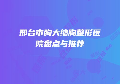 邢台市胸大缩胸整形医院盘点与推荐