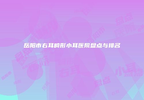 岳阳市右耳畸形小耳医院盘点与排名