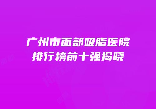 广州市面部吸脂医院排行榜前十强揭晓