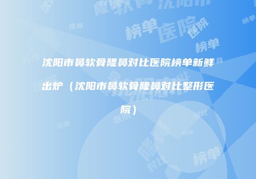 沈阳市鼻软骨隆鼻对比医院榜单新鲜出炉（沈阳市鼻软骨隆鼻对比整形医院）