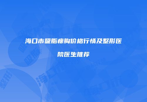 海口市吸脂瘦胸价格行情及整形医院医生推荐