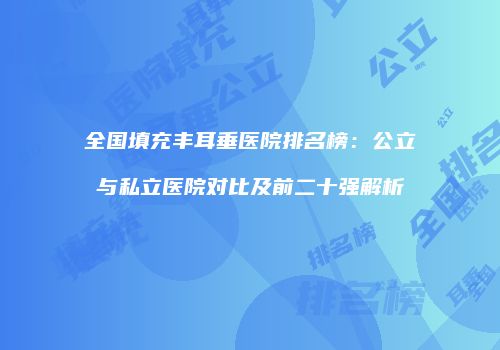 全国填充丰耳垂医院排名榜：公立与私立医院对比及前二十强解析