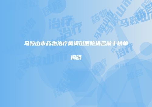 马鞍山市药物治疗黄褐斑医院排名前十榜单揭晓
