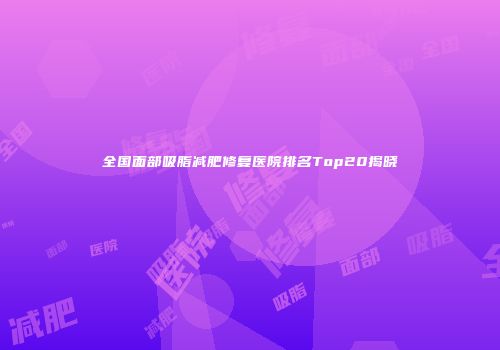 全国面部吸脂减肥修复医院排名Top20揭晓