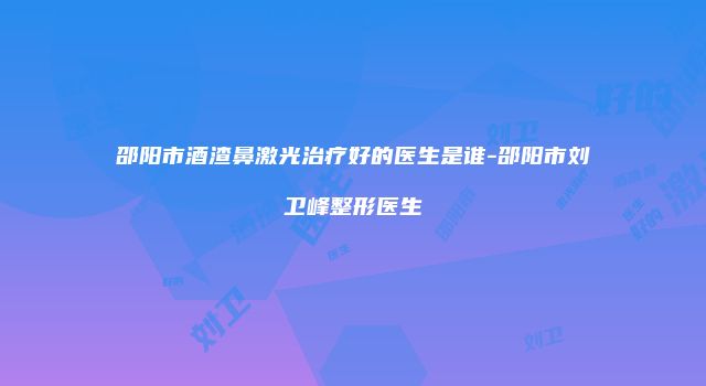邵阳市酒渣鼻激光治疗好的医生是谁-邵阳市刘卫峰整形医生