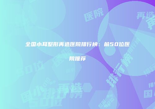 全国小耳整形再造医院排行榜：前50位医院推荐