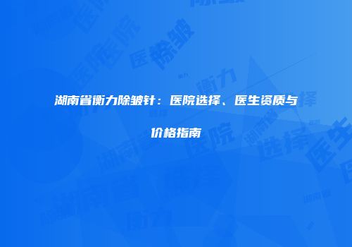 湖南省衡力除皱针：医院选择、医生资质与价格指南