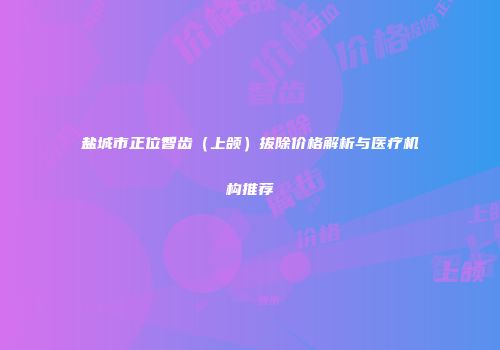 盐城市正位智齿（上颌）拔除价格解析与医疗机构推荐