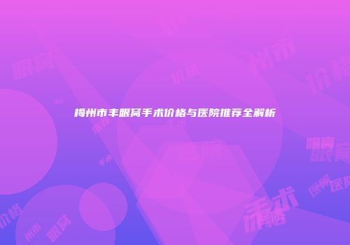 梅州市丰眼窝手术价格与医院推荐全解析