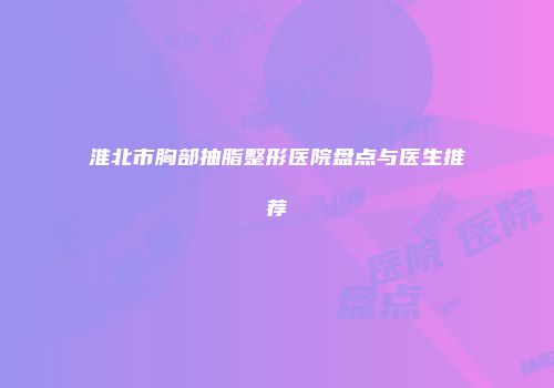 淮北市胸部抽脂整形医院盘点与医生推荐